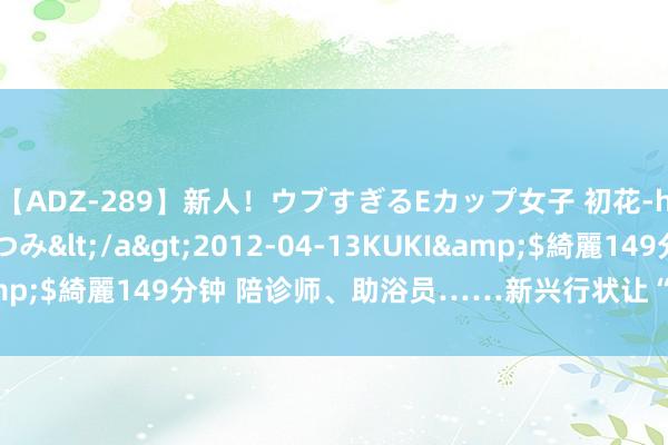 【ADZ-289】新人！ウブすぎるEカップ女子 初花-hatsuhana- なつみ</a>2012-04-13KUKI&$綺麗149分钟 陪诊师、助浴员……新兴行状让“养老”变“享老”