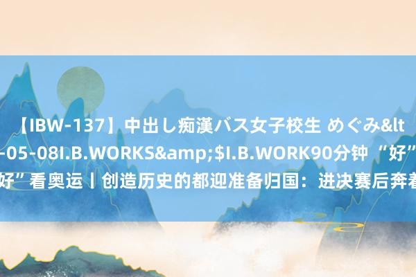 【IBW-137】中出し痴漢バス女子校生 めぐみ</a>2009-05-08I.B.WORKS&$I.B.WORK90分钟 “好”看奥运丨创造历史的都迎准备归国：进决赛后奔着冠军去的，效用有少许缺憾
