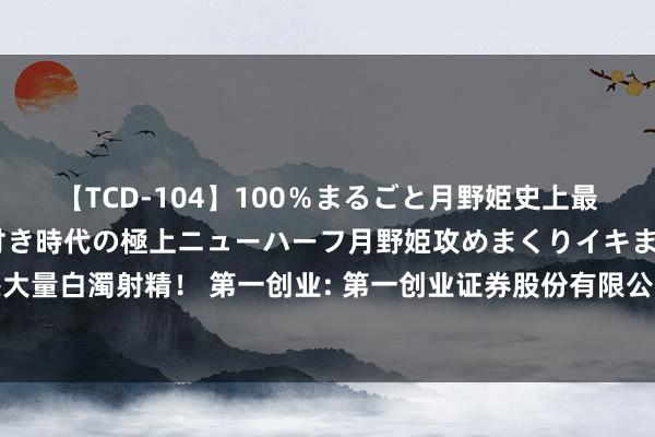 【TCD-104】100%まるごと月野姫史上最強ベスト! 究極の玉竿付き時代の極上ニューハーフ月野姫攻めまくりイキまくりファック快感大量白濁射精! 第一创业: 第一创业证券股份有限公司面向专科投资者公斥地行公司债券改名公告