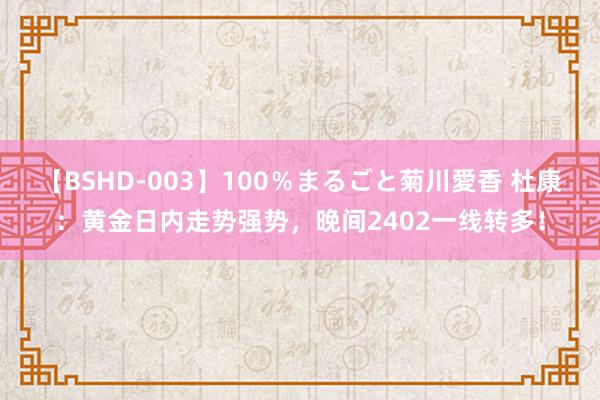 【BSHD-003】100％まるごと菊川愛香 杜康：黄金日内走势强势，晚间2402一线转多！