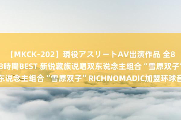 【MKCK-202】現役アスリートAV出演作品 全8TITLE全コーナー入り8時間BEST 新锐藏族说唱双东说念主组合“雪原双子”RICHNOMADIC加盟环球音乐