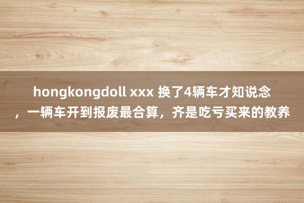 hongkongdoll xxx 换了4辆车才知说念，一辆车开到报废最合算，齐是吃亏买来的教养