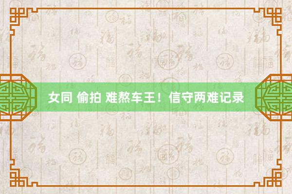 女同 偷拍 难熬车王！信守两难记录