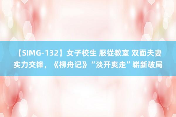 【SIMG-132】女子校生 服従教室 双面夫妻实力交锋，《柳舟记》“淡开爽走”崭新破局