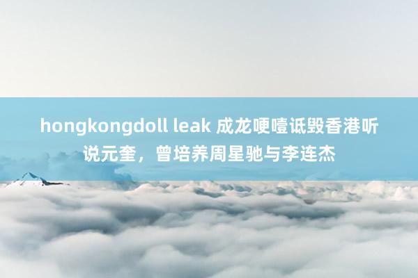 hongkongdoll leak 成龙哽噎诋毁香港听说元奎，曾培养周星驰与李连杰
