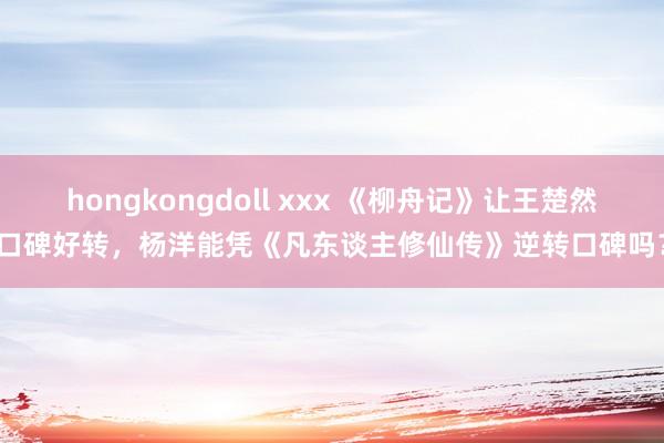 hongkongdoll xxx 《柳舟记》让王楚然口碑好转，杨洋能凭《凡东谈主修仙传》逆转口碑吗？