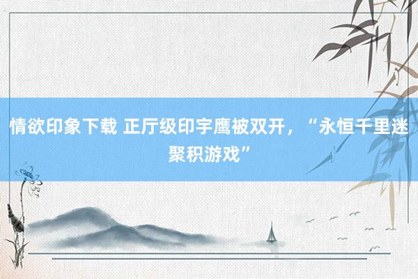 情欲印象下载 正厅级印宇鹰被双开，“永恒千里迷聚积游戏”
