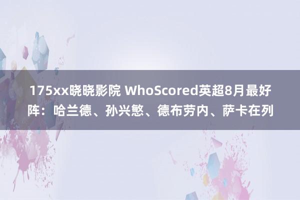 175xx晓晓影院 WhoScored英超8月最好阵：哈兰德、孙兴慜、德布劳内、萨卡在列