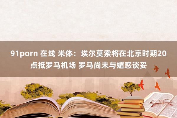 91porn 在线 米体：埃尔莫索将在北京时期20点抵罗马机场 罗马尚未与媚惑谈妥