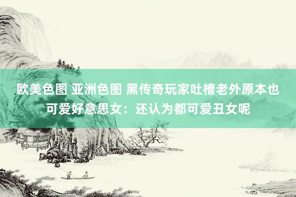 欧美色图 亚洲色图 黑传奇玩家吐槽老外原本也可爱好意思女：还认为都可爱丑女呢