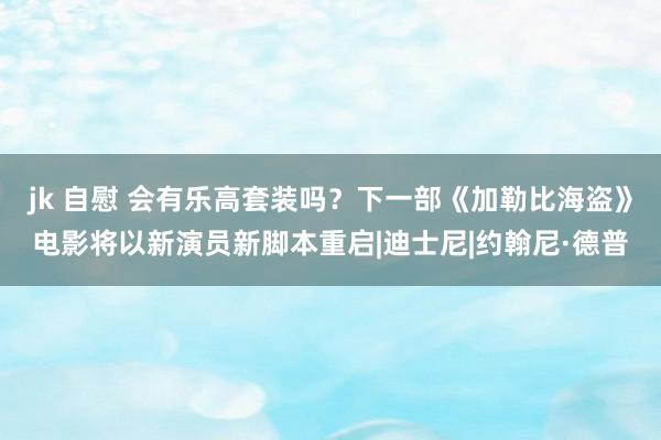 jk 自慰 会有乐高套装吗？下一部《加勒比海盗》电影将以新演员新脚本重启|迪士尼|约翰尼·德普