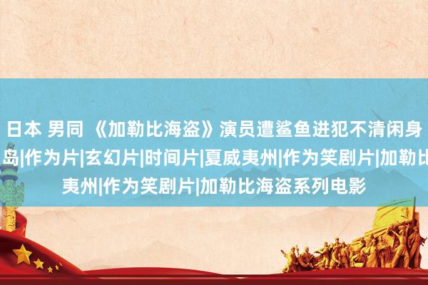 日本 男同 《加勒比海盗》演员遭鲨鱼进犯不清闲身一火|佩里|欧胡岛|作为片|玄幻片|时间片|夏威夷州|作为笑剧片|加勒比海盗系列电影