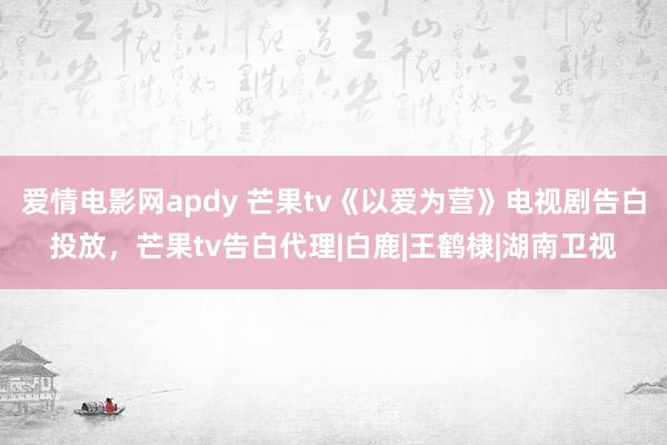 爱情电影网apdy 芒果tv《以爱为营》电视剧告白投放，芒果tv告白代理|白鹿|王鹤棣|湖南卫视