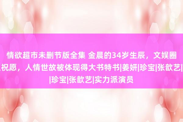 情欲超市未删节版全集 金晨的34岁生辰，文娱圈仅两东谈主祝愿，人情世故被体现得大书特书|姜妍|珍宝|张歆艺|实力派演员