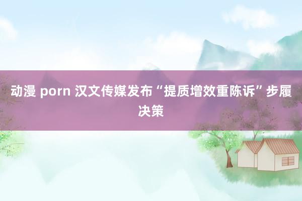 动漫 porn 汉文传媒发布“提质增效重陈诉”步履决策