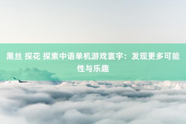黑丝 探花 探索中语单机游戏寰宇：发现更多可能性与乐趣