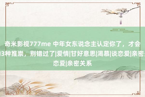奇米影视777me 中年女东说念主认定你了，才会有的3种推崇，别错过了|爱情|甘好意思|渴慕|谈恋爱|亲密关系
