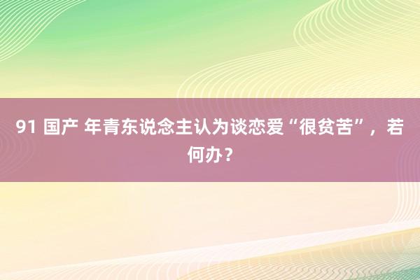 91 国产 年青东说念主认为谈恋爱“很贫苦”，若何办？