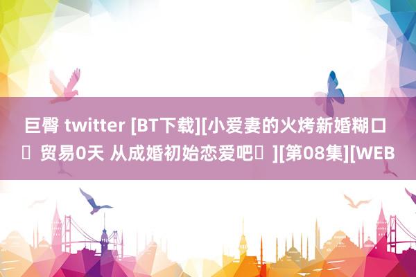 巨臀 twitter [BT下载][小爱妻的火烤新婚糊口 〜贸易0天 从成婚初始恋爱吧〜][第08集][WEB