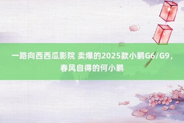 一路向西西瓜影院 卖爆的2025款小鹏G6/G9，春风自得的何小鹏