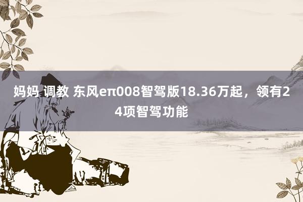 妈妈 调教 东风eπ008智驾版18.36万起，领有24项智驾功能