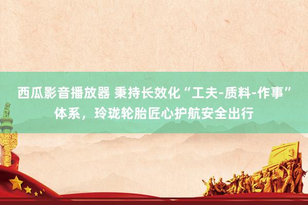 西瓜影音播放器 秉持长效化“工夫-质料-作事”体系，玲珑轮胎匠心护航安全出行