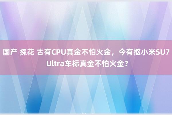 国产 探花 古有CPU真金不怕火金，今有抠小米SU7 Ultra车标真金不怕火金？