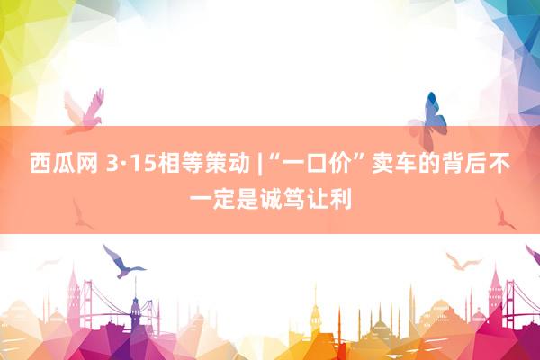 西瓜网 3·15相等策动 |“一口价”卖车的背后不一定是诚笃让利