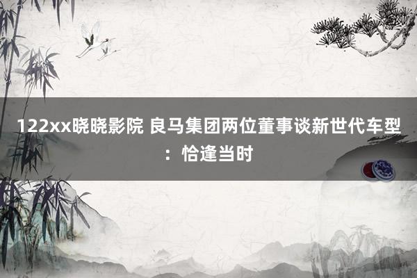 122xx晓晓影院 良马集团两位董事谈新世代车型：恰逢当时
