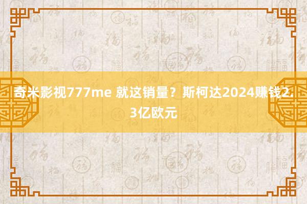 奇米影视777me 就这销量？斯柯达2024赚钱2.3亿欧元