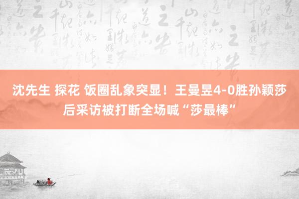 沈先生 探花 饭圈乱象突显！王曼昱4-0胜孙颖莎后采访被打断全场喊“莎最棒”