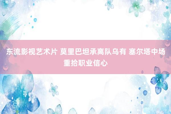 东流影视艺术片 莫里巴坦承离队乌有 塞尔塔中场重拾职业信心