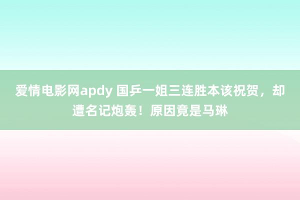 爱情电影网apdy 国乒一姐三连胜本该祝贺，却遭名记炮轰！原因竟是马琳