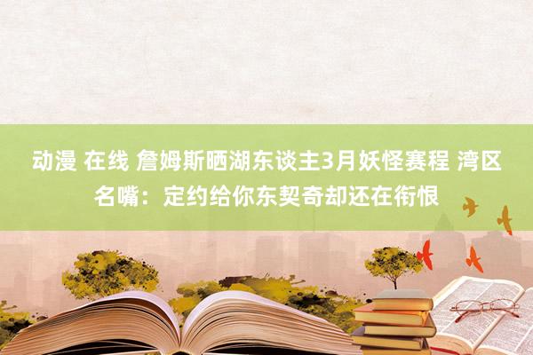 动漫 在线 詹姆斯晒湖东谈主3月妖怪赛程 湾区名嘴：定约给你东契奇却还在衔恨