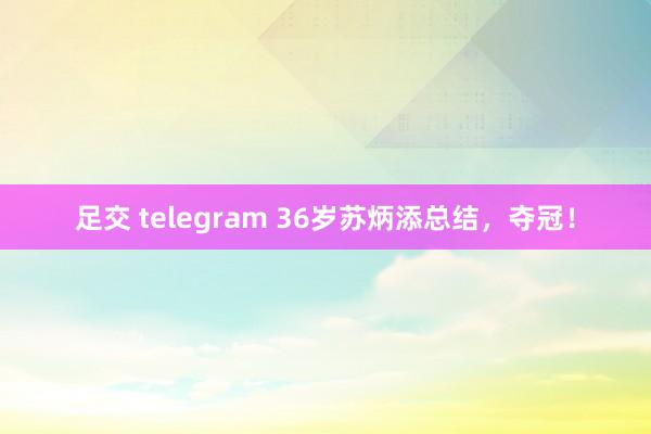 足交 telegram 36岁苏炳添总结，夺冠！