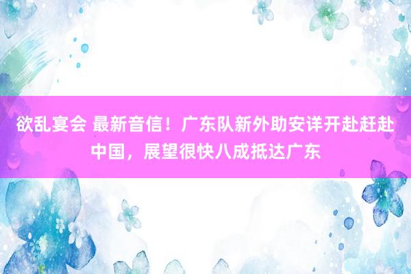 欲乱宴会 最新音信！广东队新外助安详开赴赶赴中国，展望很快八成抵达广东