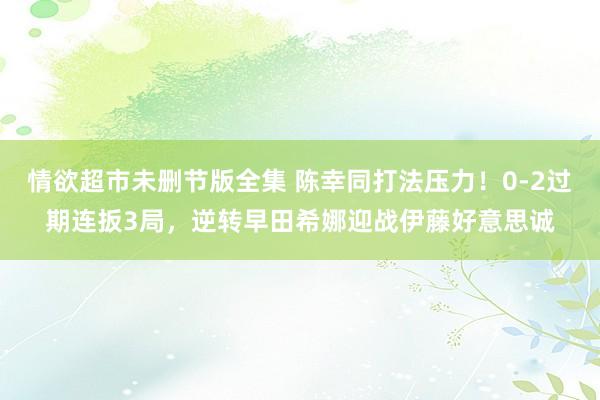情欲超市未删节版全集 陈幸同打法压力！0-2过期连扳3局，逆转早田希娜迎战伊藤好意思诚