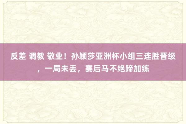 反差 调教 敬业！孙颖莎亚洲杯小组三连胜晋级，一局未丢，赛后马不绝蹄加练