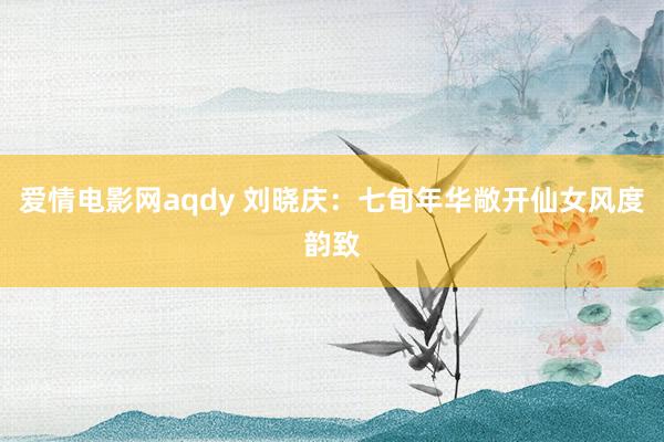 爱情电影网aqdy 刘晓庆：七旬年华敞开仙女风度韵致