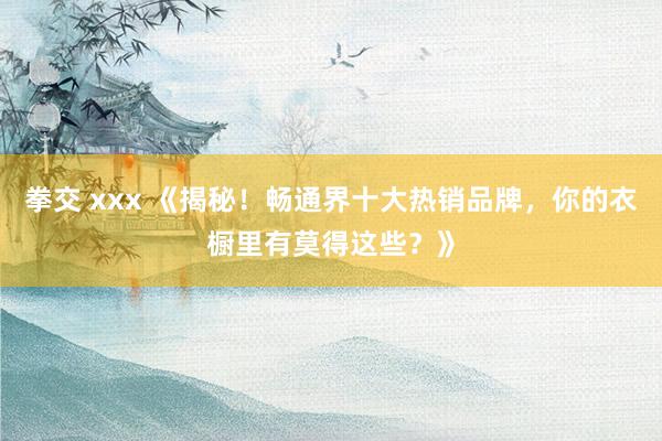 拳交 xxx 《揭秘！畅通界十大热销品牌，你的衣橱里有莫得这些？》