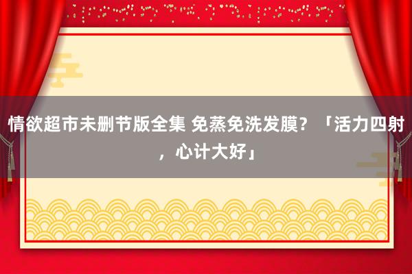 情欲超市未删节版全集 免蒸免洗发膜？「活力四射，心计大好」