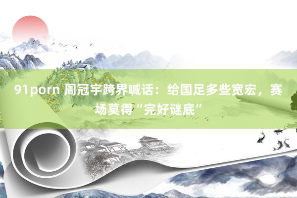 91porn 周冠宇跨界喊话：给国足多些宽宏，赛场莫得“完好谜底”
