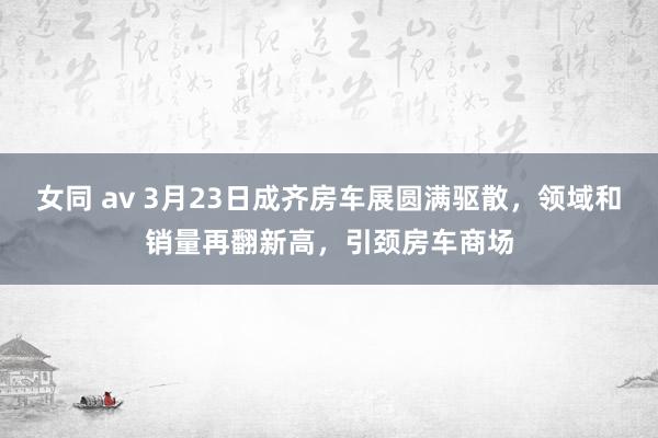 女同 av 3月23日成齐房车展圆满驱散，领域和销量再翻新高，引颈房车商场