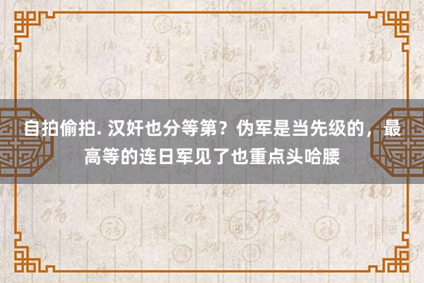 自拍偷拍. 汉奸也分等第？伪军是当先级的，最高等的连日军见了也重点头哈腰