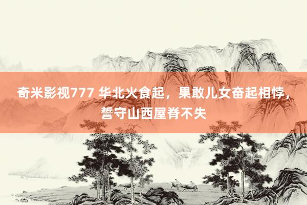 奇米影视777 华北火食起，果敢儿女奋起相悖，誓守山西屋脊不失