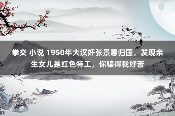 拳交 小说 1950年大汉奸张景惠归国，发现亲生女儿是红色特工，你骗得我好苦
