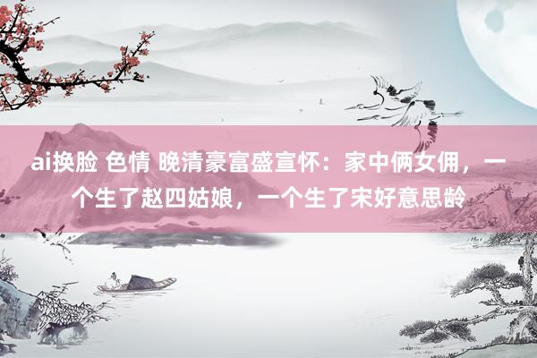 ai换脸 色情 晚清豪富盛宣怀：家中俩女佣，一个生了赵四姑娘，一个生了宋好意思龄