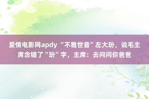 爱情电影网apdy “不雅世音”左大玢，说毛主席念错了“玢”字，主席：去问问你爸爸