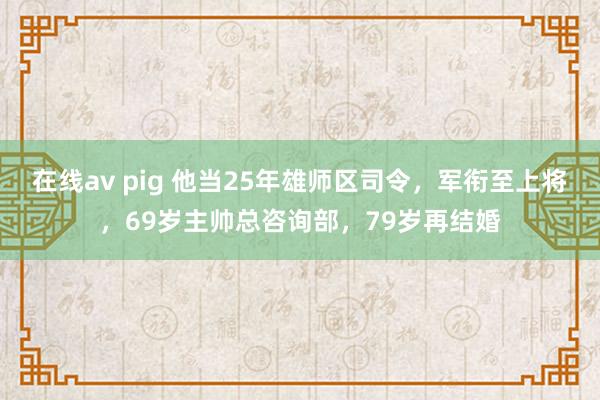 在线av pig 他当25年雄师区司令，军衔至上将，69岁主帅总咨询部，79岁再结婚