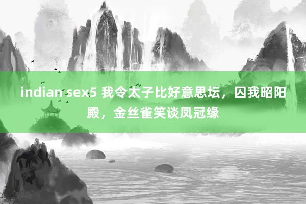 indian sex5 我令太子比好意思坛，囚我昭阳殿，金丝雀笑谈凤冠缘